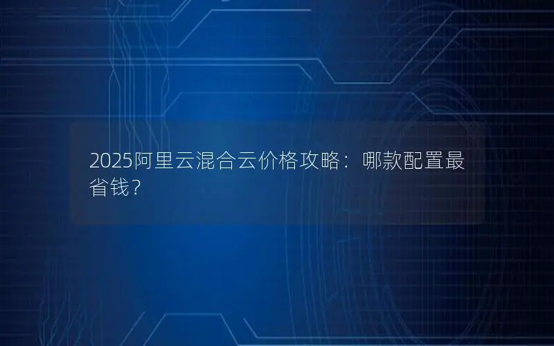 2025阿里云混合云价格攻略:哪款配置最省钱? 2025阿里云混合云价格攻略:哪款配置最省钱?