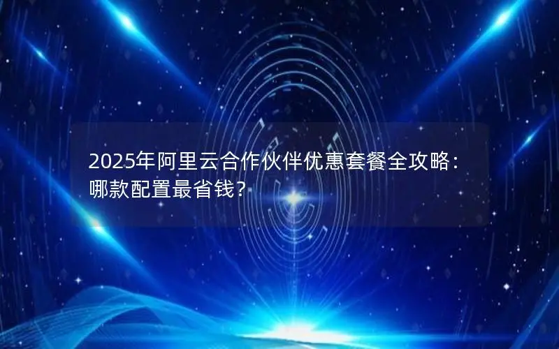 2025年阿里云合作伙伴优惠套餐全攻略:哪款配置最省钱? 2025年阿里云合作伙伴优惠套餐全攻略:哪款配置最省钱?