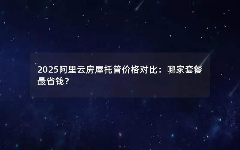2025阿里云房屋托管价格对比：哪家套餐最省钱？