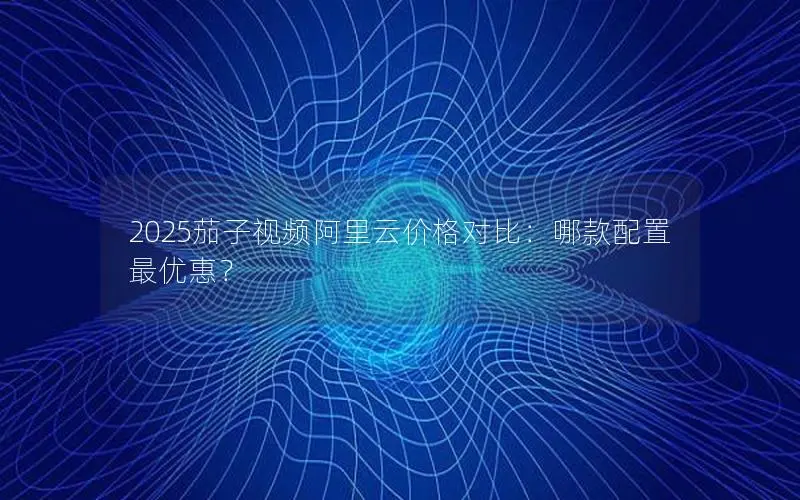 2025茄子视频阿里云价格对比:哪款配置最优惠? 2025茄子视频阿里云价格对比:哪款配置最优惠?