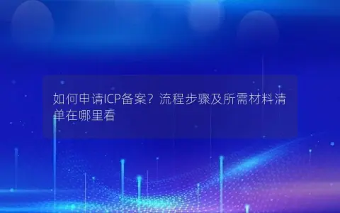 如何申请ICP备案？流程步骤及所需材料清单在哪里看