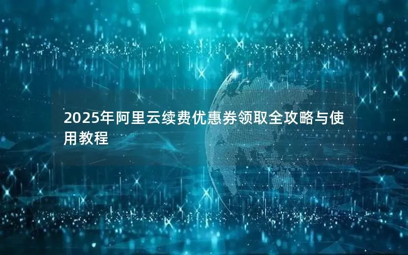 2025年阿里云续费优惠券领取全攻略与使用教程 2025年阿里云续费优惠券领取全攻略与使用教程