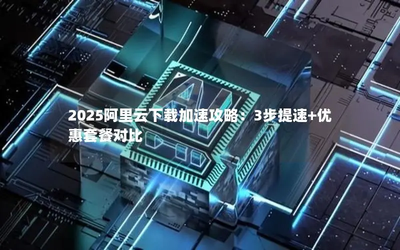 2025阿里云下载加速攻略：3步提速+优惠套餐对比