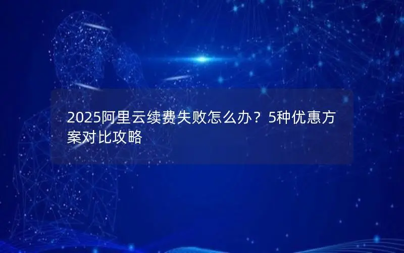 2025阿里云续费失败怎么办?5种优惠方案对比攻略 2025阿里云续费失败怎么办?5种优惠方案对比攻略