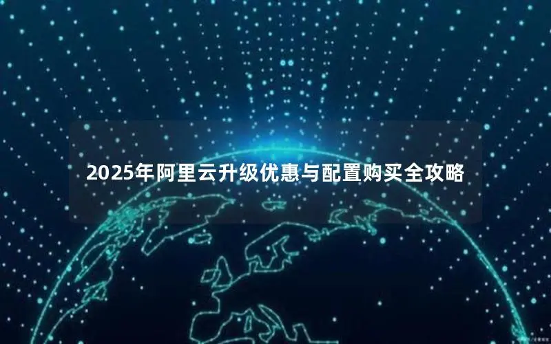 2025年阿里云升级优惠与配置购买全攻略 2025年阿里云升级优惠与配置购买全攻略