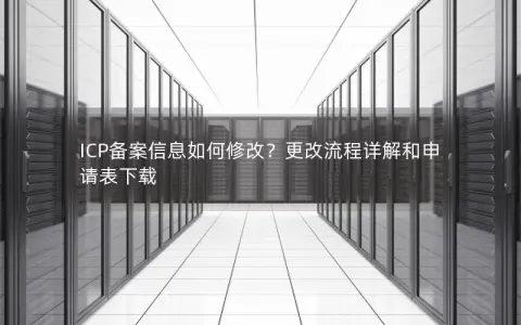 ICP备案信息如何修改？更改流程详解和申请表下载