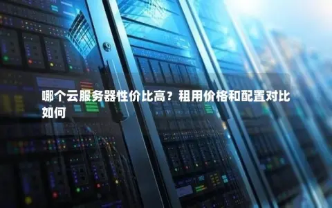 哪个云服务器性价比高？租用价格和配置对比如何