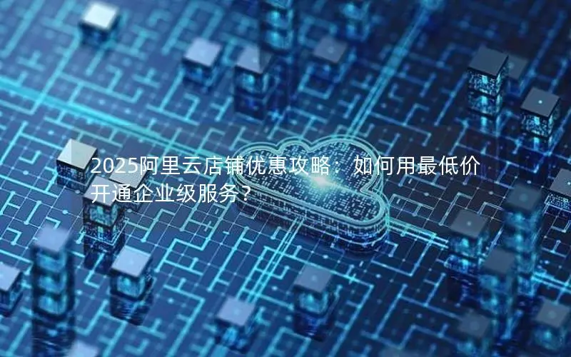 2025阿里云店铺优惠攻略:如何用最低价开通企业级服务? 2025阿里云店铺优惠攻略:如何用最低价开通企业级服务?