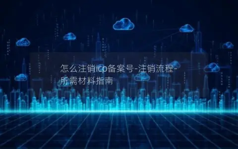 怎么注销icp备案号-注销流程-所需材料指南
