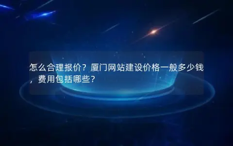 怎么合理报价？厦门网站建设价格一般多少钱，费用包括哪些？
