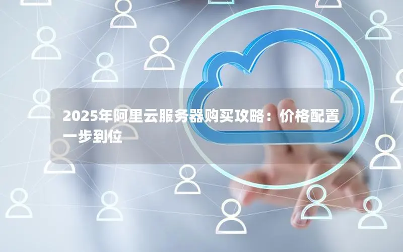 2025年阿里云服务器购买攻略:价格配置一步到位 2025年阿里云服务器购买攻略:价格配置一步到位