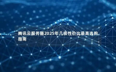腾讯云服务器2025年几核性价比最高选购指南 腾讯云服务器2025年几核性价比最高选购指南
