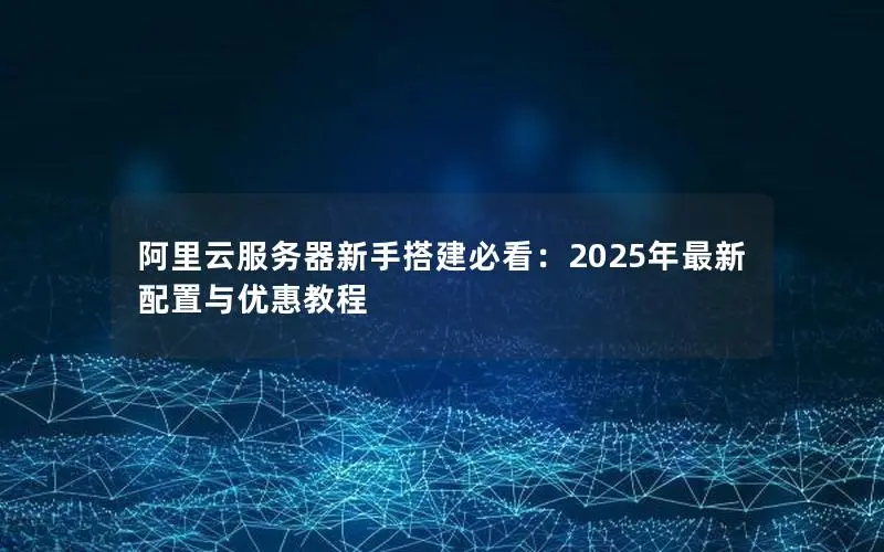 阿里云服务器新手搭建必看:2025年最新配置与优惠教程 阿里云服务器新手搭建必看:2025年最新配置与优惠教程