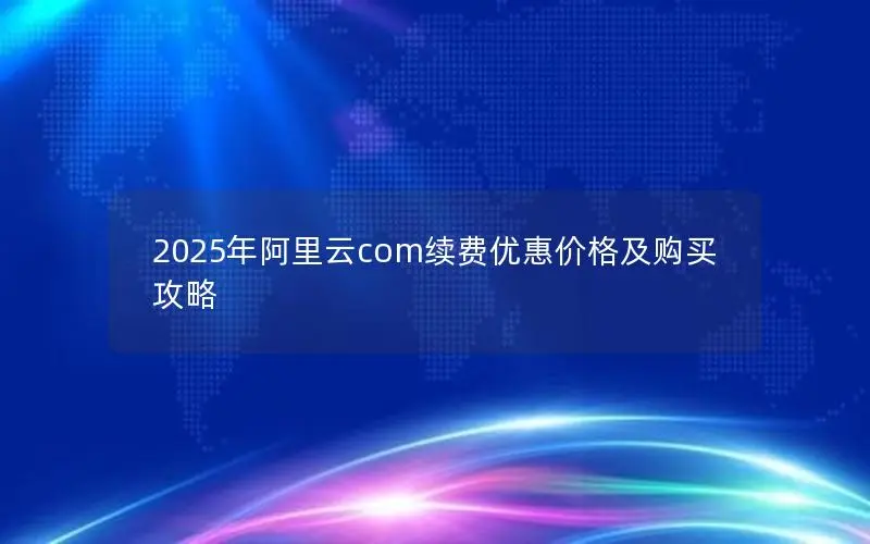 2025年阿里云com续费优惠价格及购买攻略