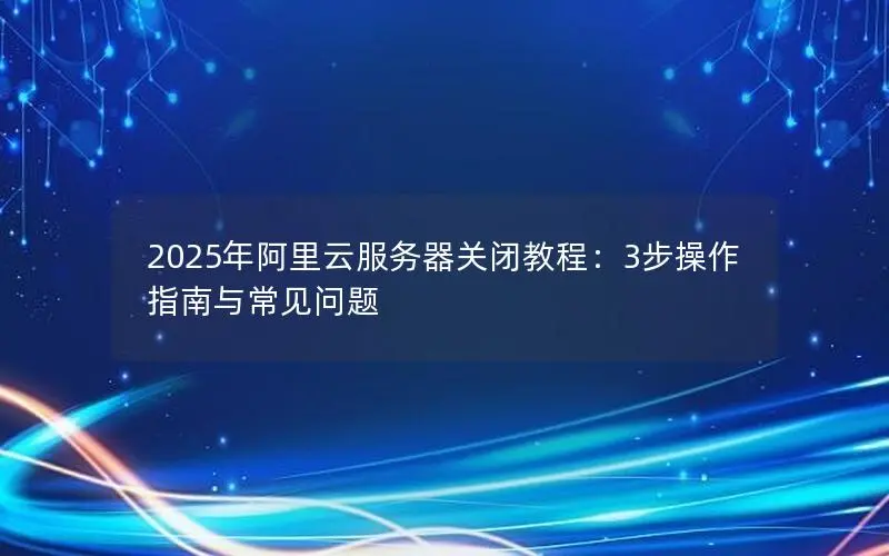 2025年阿里云服务器关闭教程：3步操作指南与常见问题