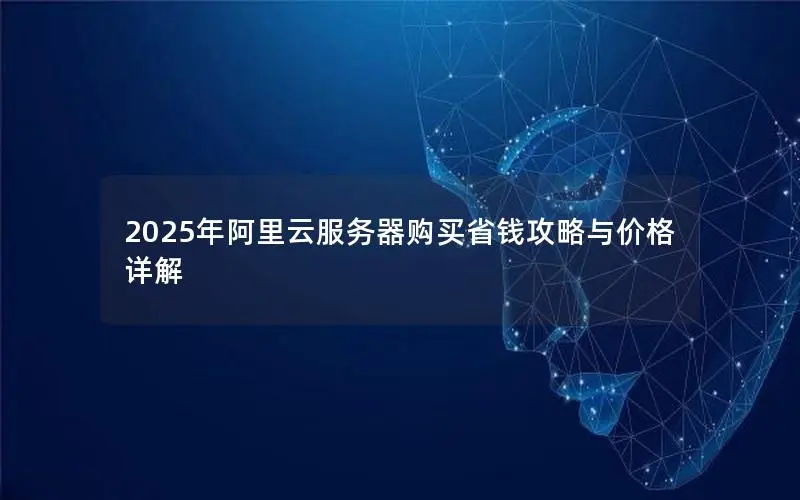 2025年阿里云服务器购买省钱攻略与价格详解 2025年阿里云服务器购买省钱攻略与价格详解