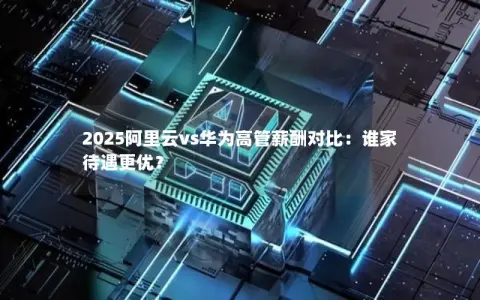 2025阿里云vs华为高管薪酬对比：谁家待遇更优？