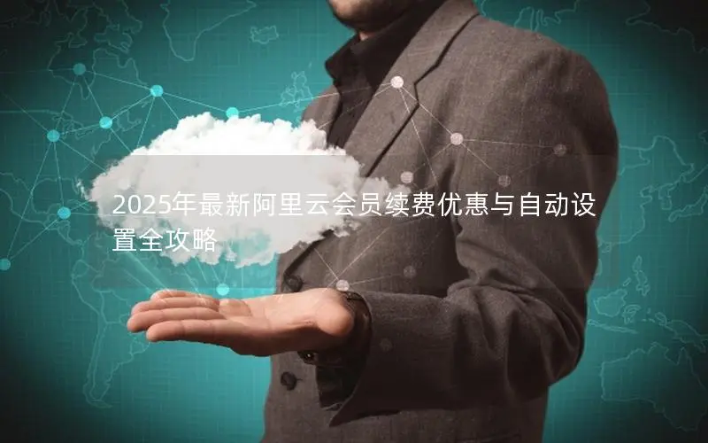 2025年最新阿里云会员续费优惠与自动设置全攻略 2025年最新阿里云会员续费优惠与自动设置全攻略