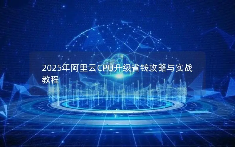 2025年阿里云CPU升级省钱攻略与实战教程 2025年阿里云CPU升级省钱攻略与实战教程