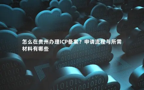 怎么在贵州办理ICP备案？申请流程与所需材料有哪些