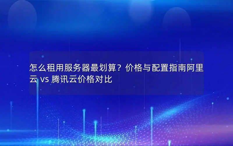 怎么租用服务器最划算？价格与配置指南阿里云 vs 腾讯云价格对比