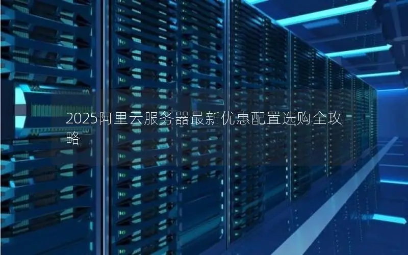 2025阿里云服务器最新优惠配置选购全攻略 2025阿里云服务器最新优惠配置选购全攻略