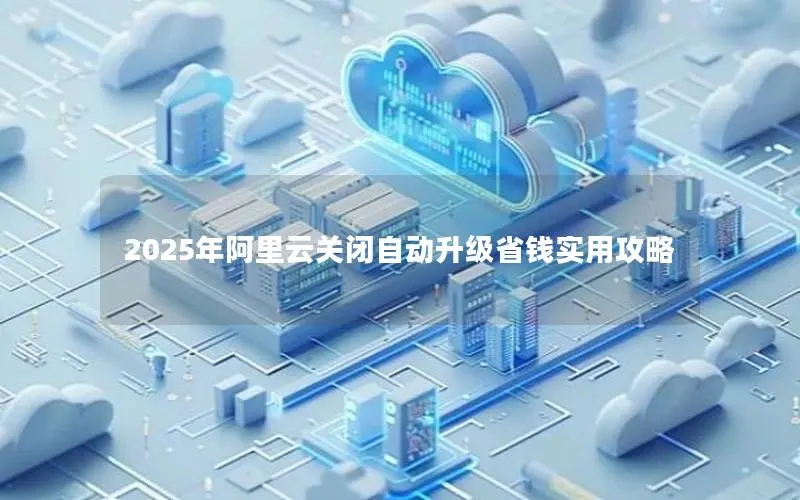 2025年阿里云关闭自动升级省钱实用攻略 2025年阿里云关闭自动升级省钱实用攻略