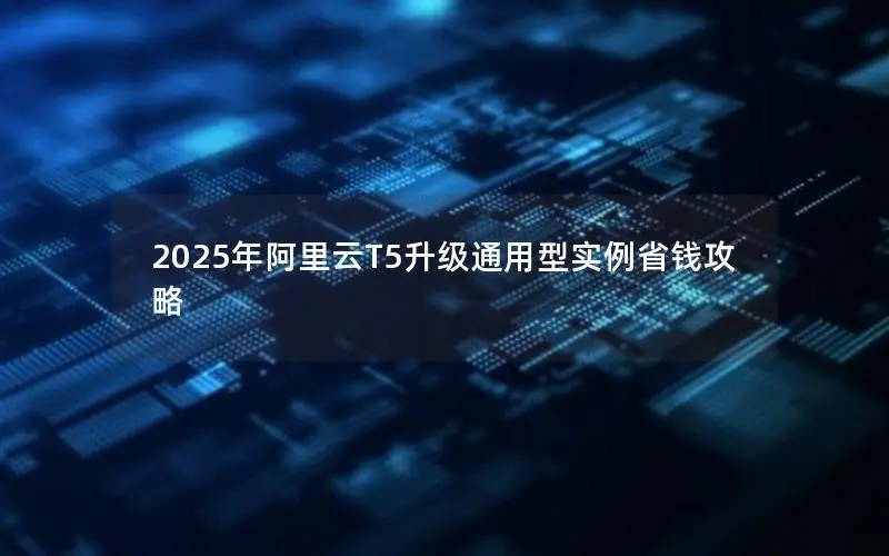 2025年阿里云T5升级通用型实例省钱攻略 2025年阿里云T5升级通用型实例省钱攻略
