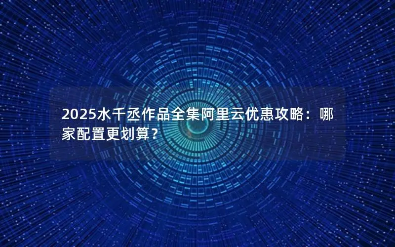 2025水千丞作品全集阿里云优惠攻略：哪家配置更划算？
