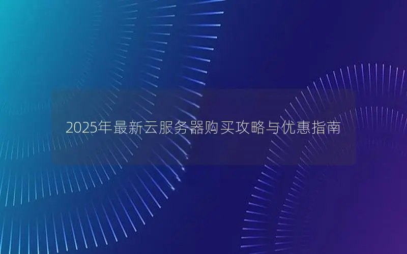 2025年最新云服务器购买攻略与优惠指南 2025年最新云服务器购买攻略与优惠指南