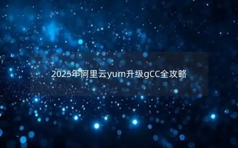2025年阿里云yum升级gCC全攻略