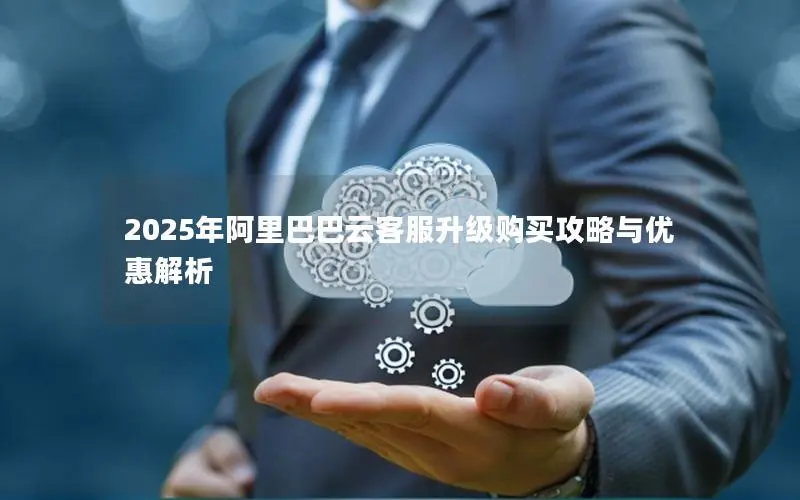 2025年阿里巴巴云客服升级购买攻略与优惠解析