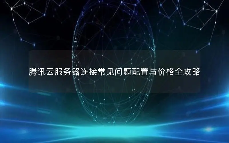 腾讯云服务器连接常见问题配置与价格全攻略 腾讯云服务器连接常见问题配置与价格全攻略
