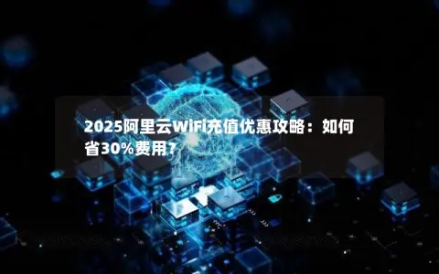 2025阿里云WiFi充值优惠攻略：如何省30%费用？