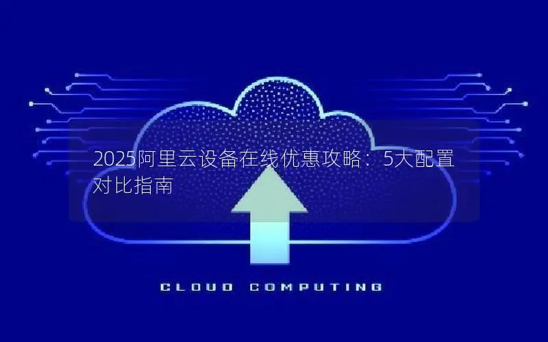 2025阿里云设备在线优惠攻略:5大配置对比指南 2025阿里云设备在线优惠攻略:5大配置对比指南