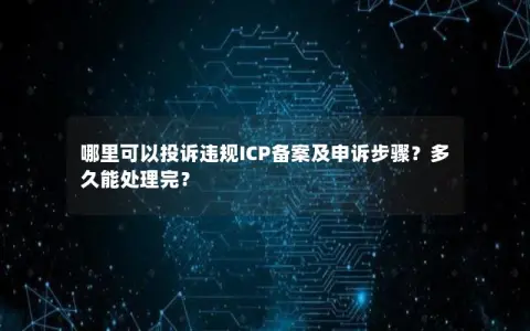 哪里可以投诉违规ICP备案及申诉步骤？多久能处理完？