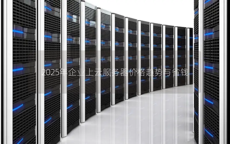 2025年企业上云服务器价格趋势与省钱 2025年企业上云服务器价格趋势与省钱