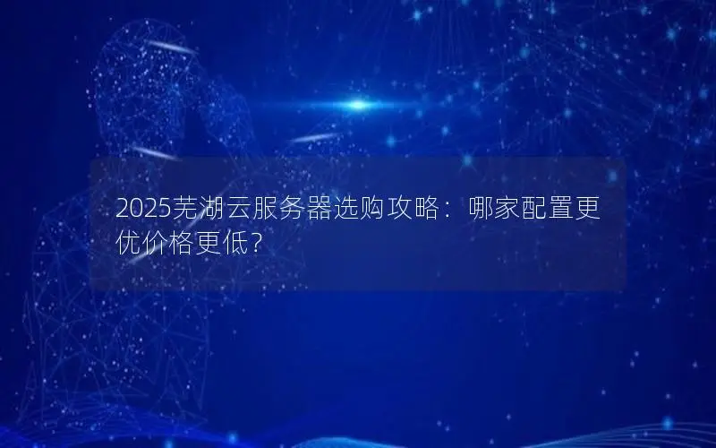 2025芜湖云服务器选购攻略：哪家配置更优价格更低？