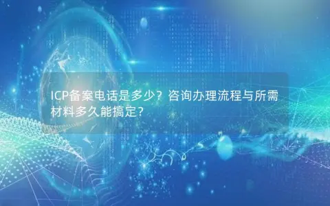 ICP备案电话是多少？咨询办理流程与所需材料多久能搞定？