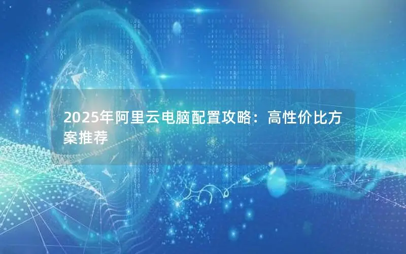 2025年阿里云电脑配置攻略:高性价比方案推荐 2025年阿里云电脑配置攻略:高性价比方案推荐