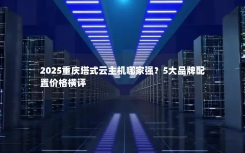 2025重庆塔式云主机哪家强？5大品牌配置价格横评
