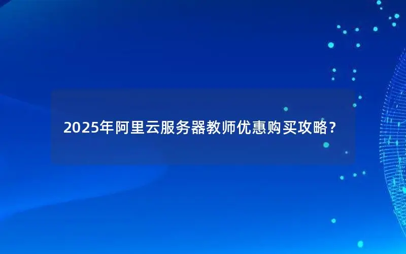 2025年阿里云服务器教师优惠购买攻略? 2025年阿里云服务器教师优惠购买攻略?