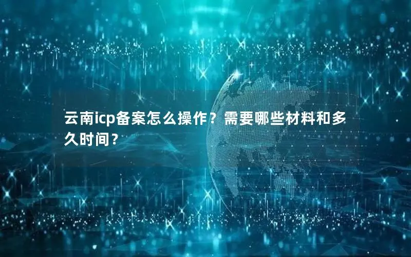 云南icp备案怎么操作?需要哪些材料和多久时间? 云南icp备案怎么操作?需要哪些材料和多久时间?