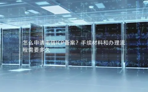 怎么申请电信ICP备案？手续材料和办理流程需要多久