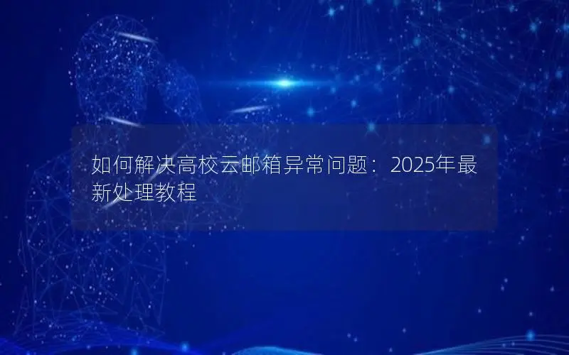 如何解决高校云邮箱异常问题:2025年最新处理教程 如何解决高校云邮箱异常问题:2025年最新处理教程