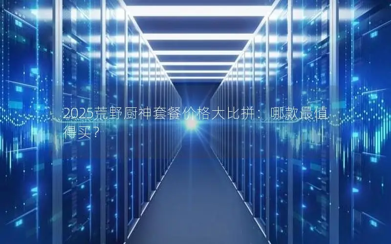 2025荒野厨神套餐价格大比拼:哪款最值得买? 2025荒野厨神套餐价格大比拼:哪款最值得买?