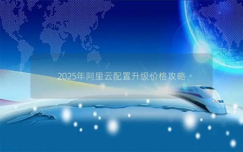2025年阿里云配置升级价格攻略 2025年阿里云配置升级价格攻略