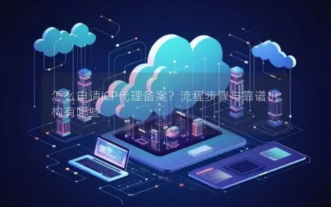 怎么申请ICP代理备案？流程步骤与靠谱机构有哪些