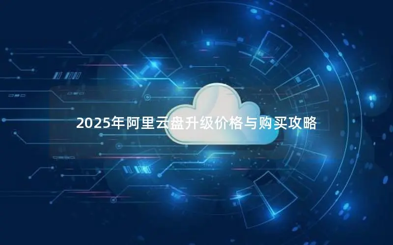 2025年阿里云盘升级价格与购买攻略 2025年阿里云盘升级价格与购买攻略