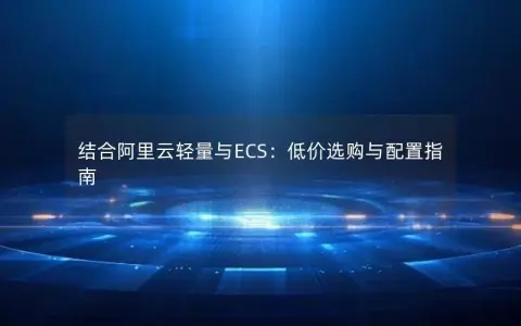 结合阿里云轻量与ECS:低价选购与配置指南 结合阿里云轻量与ECS:低价选购与配置指南